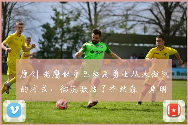 原创 老鹰似乎已经用勇士从未做到的方式,彻底激活了乔纳森・库明加