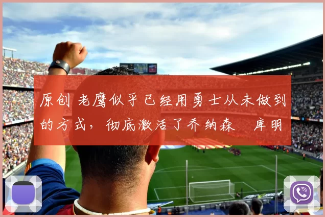 原创 老鹰似乎已经用勇士从未做到的方式,彻底激活了乔纳森・库明加