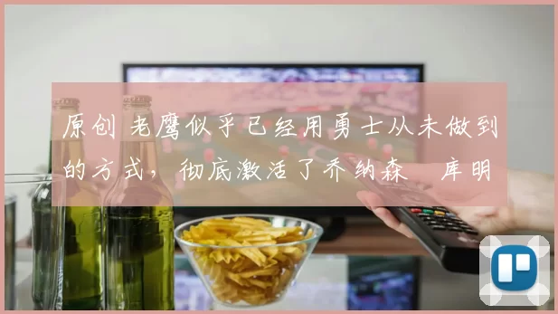 原创 老鹰似乎已经用勇士从未做到的方式，彻底激活了乔纳森・库明加
