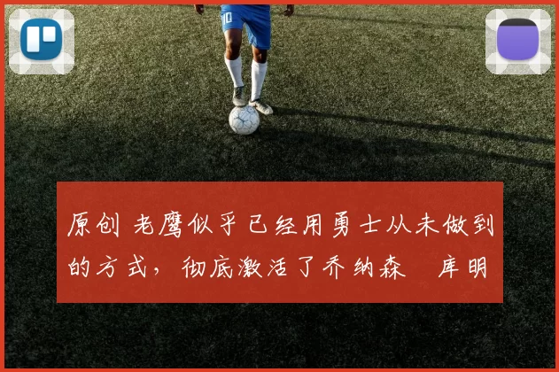 原创 老鹰似乎已经用勇士从未做到的方式，彻底激活了乔纳森・库明加