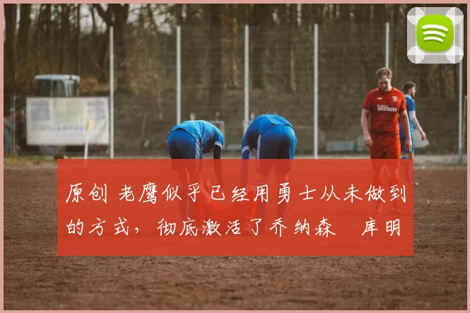 原创 老鹰似乎已经用勇士从未做到的方式，彻底激活了乔纳森・库明加