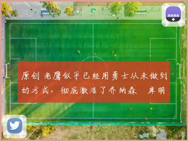 原创 老鹰似乎已经用勇士从未做到的方式,彻底激活了乔纳森・库明加