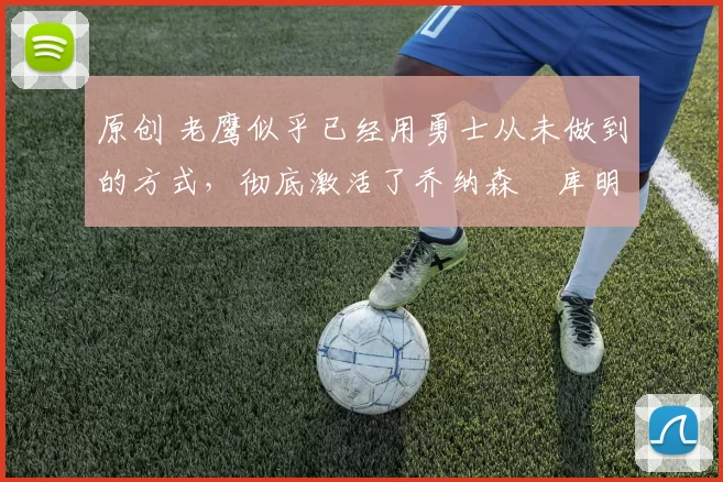 原创 老鹰似乎已经用勇士从未做到的方式,彻底激活了乔纳森・库明加