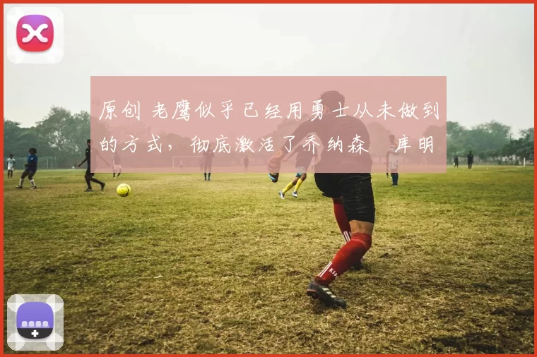 原创 老鹰似乎已经用勇士从未做到的方式,彻底激活了乔纳森・库明加