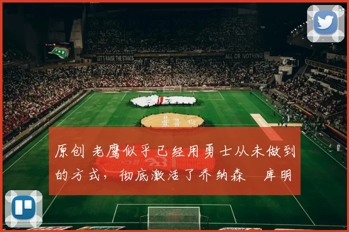 原创 老鹰似乎已经用勇士从未做到的方式，彻底激活了乔纳森・库明加