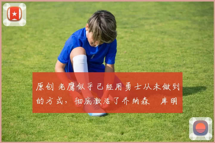 原创 老鹰似乎已经用勇士从未做到的方式，彻底激活了乔纳森・库明加