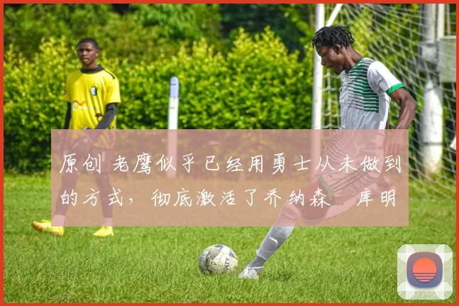 原创 老鹰似乎已经用勇士从未做到的方式,彻底激活了乔纳森・库明加