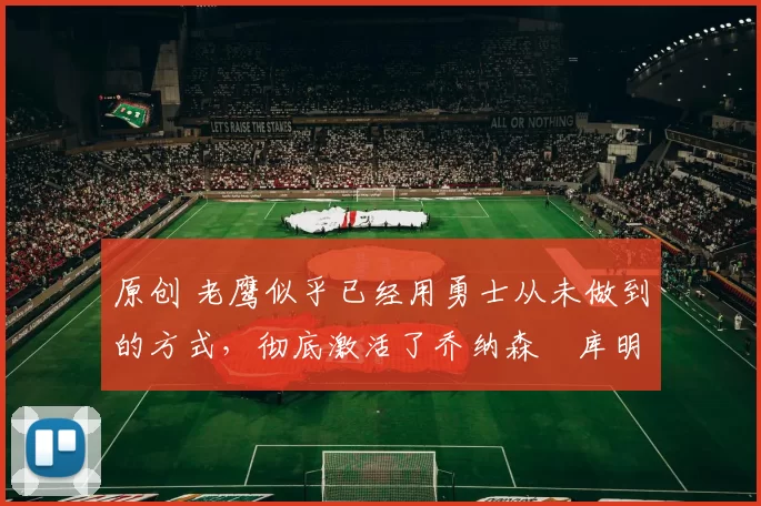 原创 老鹰似乎已经用勇士从未做到的方式,彻底激活了乔纳森・库明加