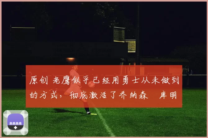 原创 老鹰似乎已经用勇士从未做到的方式,彻底激活了乔纳森・库明加