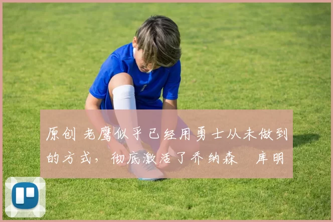 原创 老鹰似乎已经用勇士从未做到的方式，彻底激活了乔纳森・库明加