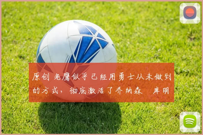 原创 老鹰似乎已经用勇士从未做到的方式,彻底激活了乔纳森・库明加