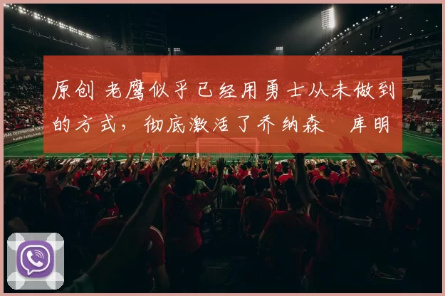 原创 老鹰似乎已经用勇士从未做到的方式，彻底激活了乔纳森・库明加