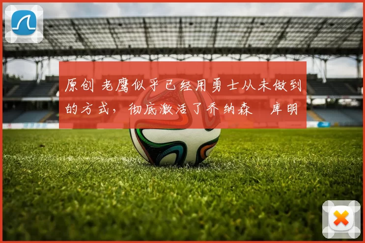 原创 老鹰似乎已经用勇士从未做到的方式，彻底激活了乔纳森・库明加