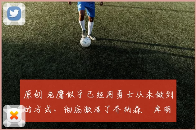 原创 老鹰似乎已经用勇士从未做到的方式，彻底激活了乔纳森・库明加