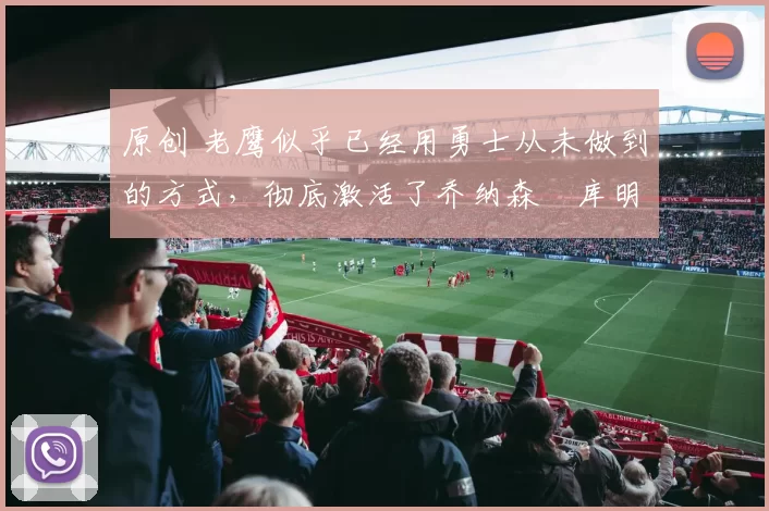 原创 老鹰似乎已经用勇士从未做到的方式，彻底激活了乔纳森・库明加