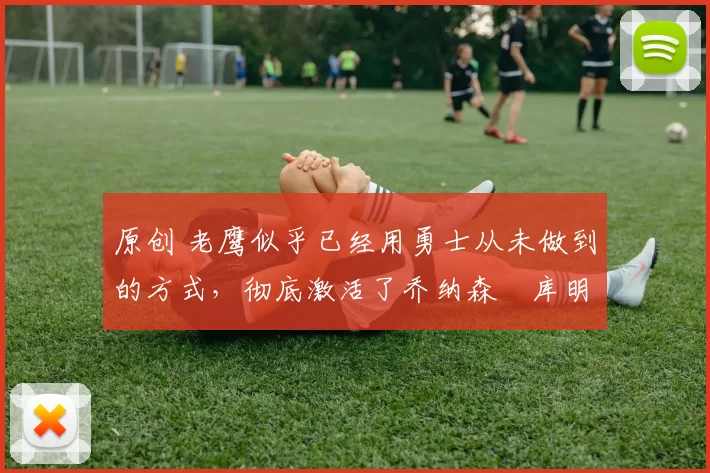 原创 老鹰似乎已经用勇士从未做到的方式,彻底激活了乔纳森・库明加