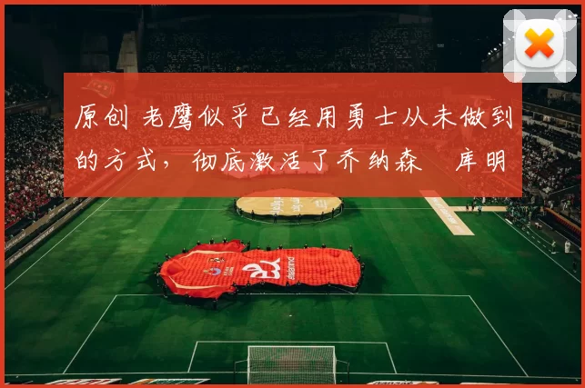 原创 老鹰似乎已经用勇士从未做到的方式，彻底激活了乔纳森・库明加