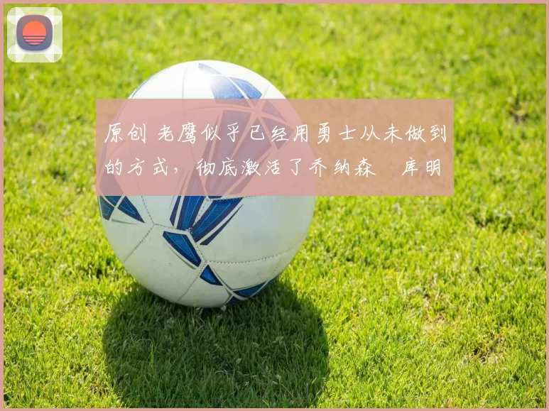 原创 老鹰似乎已经用勇士从未做到的方式，彻底激活了乔纳森・库明加