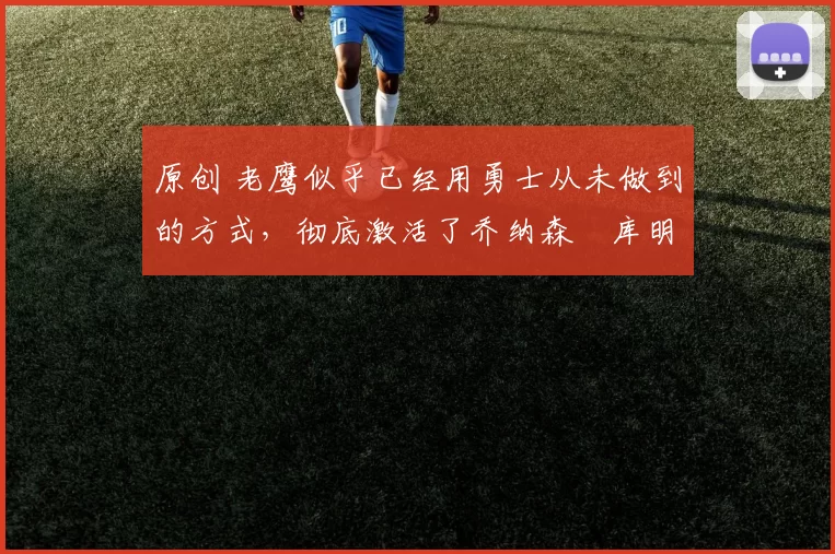 原创 老鹰似乎已经用勇士从未做到的方式,彻底激活了乔纳森・库明加