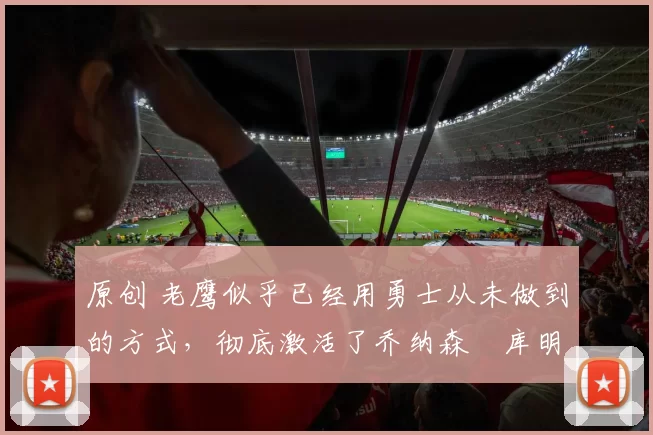 原创 老鹰似乎已经用勇士从未做到的方式,彻底激活了乔纳森・库明加