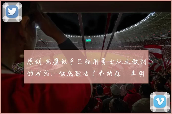 原创 老鹰似乎已经用勇士从未做到的方式，彻底激活了乔纳森・库明加