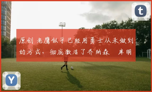 原创 老鹰似乎已经用勇士从未做到的方式,彻底激活了乔纳森・库明加