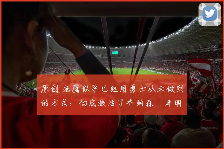 原创 老鹰似乎已经用勇士从未做到的方式，彻底激活了乔纳森・库明加