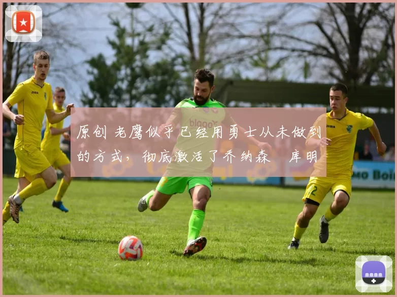 原创 老鹰似乎已经用勇士从未做到的方式，彻底激活了乔纳森・库明加