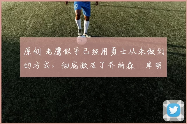 原创 老鹰似乎已经用勇士从未做到的方式,彻底激活了乔纳森・库明加