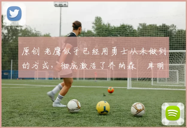 原创 老鹰似乎已经用勇士从未做到的方式,彻底激活了乔纳森・库明加