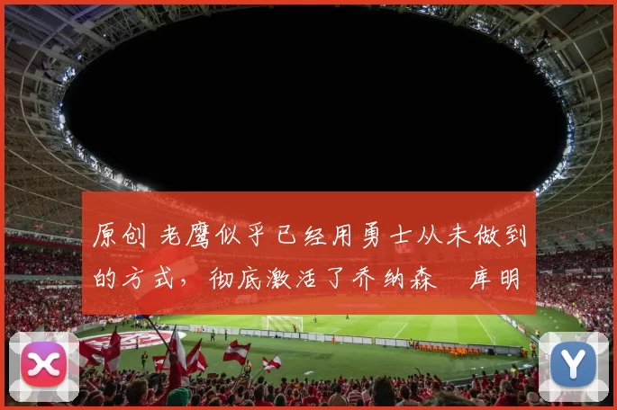 原创 老鹰似乎已经用勇士从未做到的方式，彻底激活了乔纳森・库明加