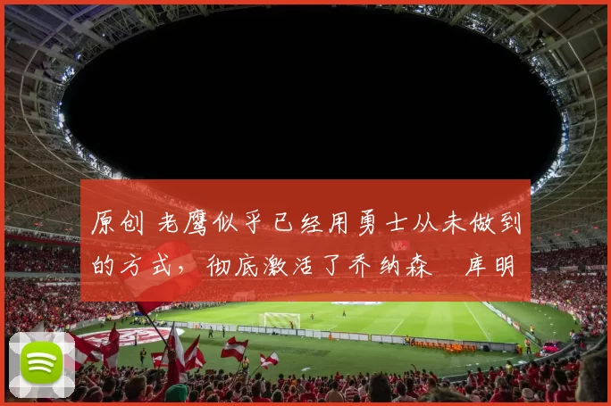 原创 老鹰似乎已经用勇士从未做到的方式，彻底激活了乔纳森・库明加