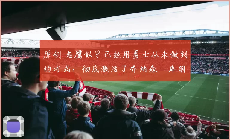 原创 老鹰似乎已经用勇士从未做到的方式，彻底激活了乔纳森・库明加