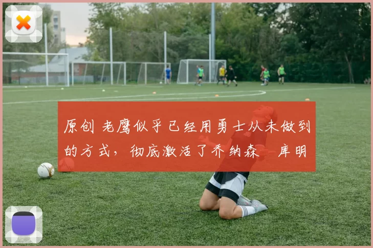 原创 老鹰似乎已经用勇士从未做到的方式，彻底激活了乔纳森・库明加