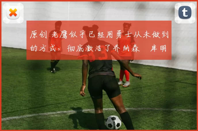 原创 老鹰似乎已经用勇士从未做到的方式，彻底激活了乔纳森・库明加