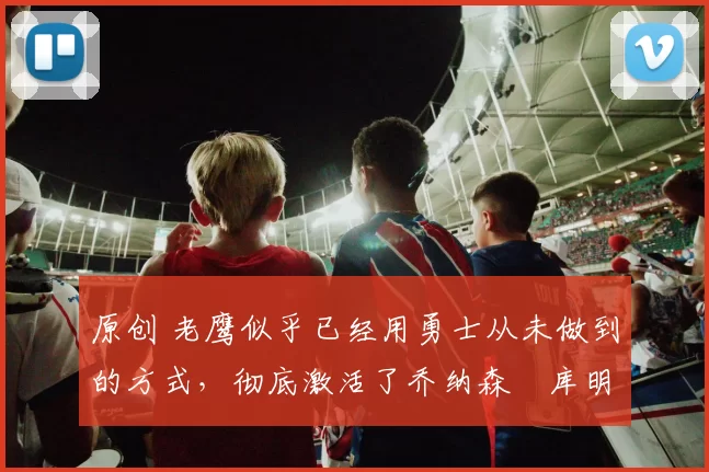 原创 老鹰似乎已经用勇士从未做到的方式，彻底激活了乔纳森・库明加