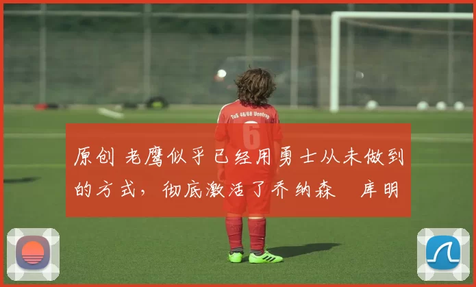 原创 老鹰似乎已经用勇士从未做到的方式，彻底激活了乔纳森・库明加