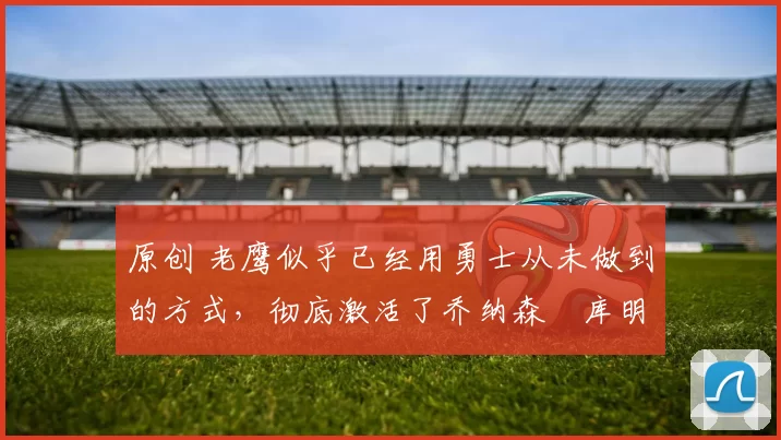 原创 老鹰似乎已经用勇士从未做到的方式,彻底激活了乔纳森・库明加