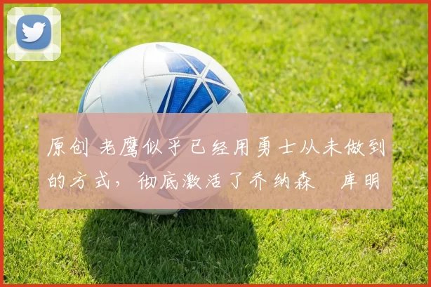 原创 老鹰似乎已经用勇士从未做到的方式,彻底激活了乔纳森・库明加