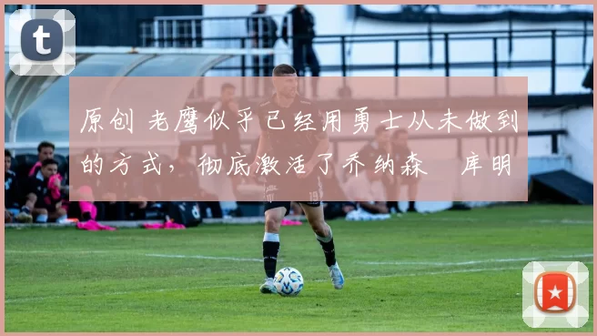 原创 老鹰似乎已经用勇士从未做到的方式,彻底激活了乔纳森・库明加