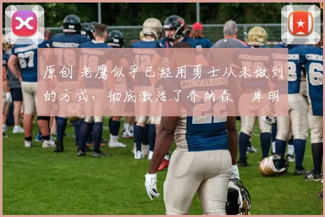 原创 老鹰似乎已经用勇士从未做到的方式，彻底激活了乔纳森・库明加