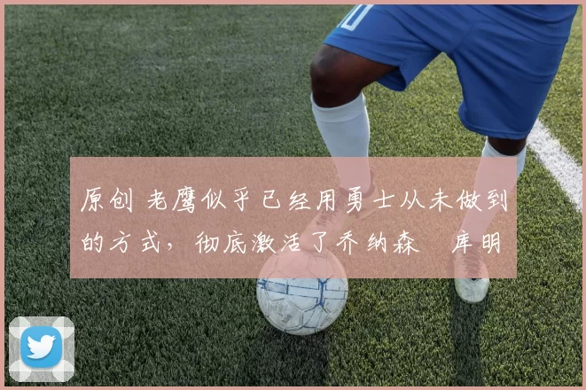 原创 老鹰似乎已经用勇士从未做到的方式,彻底激活了乔纳森・库明加