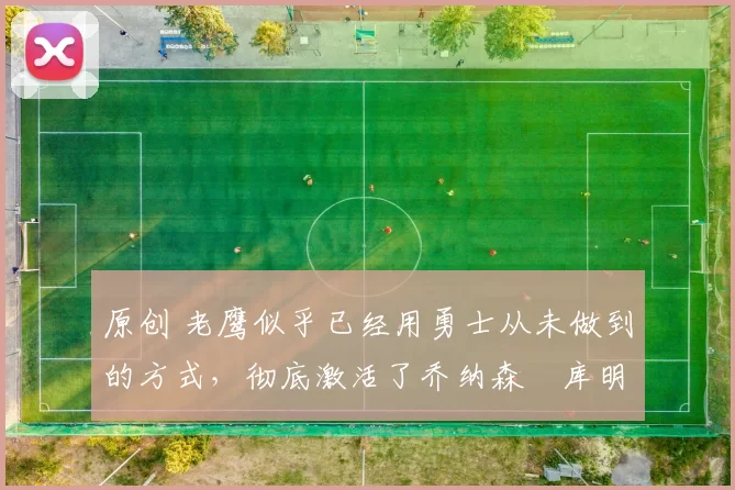 原创 老鹰似乎已经用勇士从未做到的方式，彻底激活了乔纳森・库明加