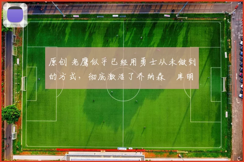 原创 老鹰似乎已经用勇士从未做到的方式,彻底激活了乔纳森・库明加