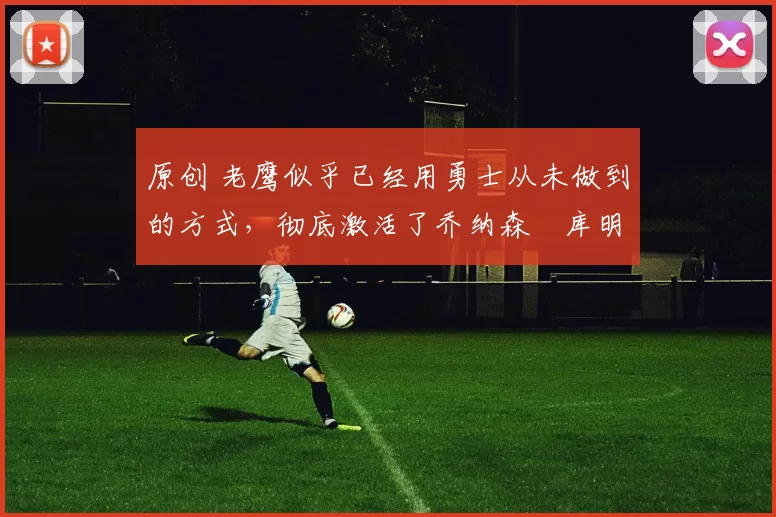 原创 老鹰似乎已经用勇士从未做到的方式，彻底激活了乔纳森・库明加