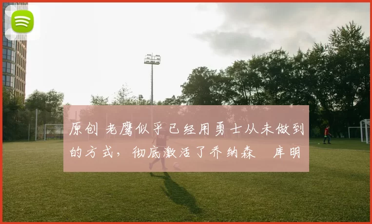 原创 老鹰似乎已经用勇士从未做到的方式，彻底激活了乔纳森・库明加