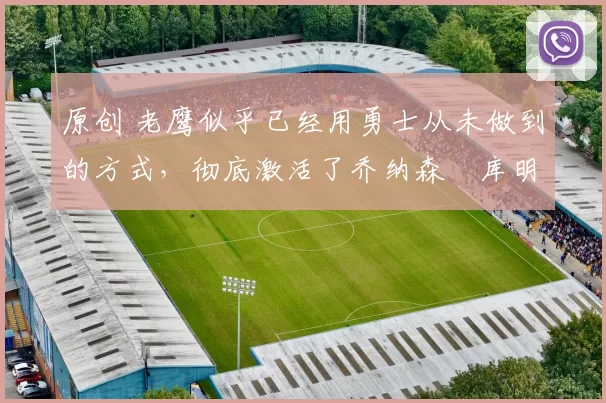 原创 老鹰似乎已经用勇士从未做到的方式，彻底激活了乔纳森・库明加