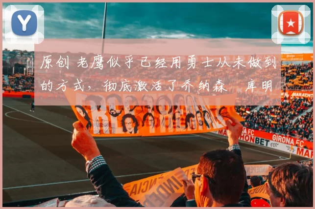 原创 老鹰似乎已经用勇士从未做到的方式,彻底激活了乔纳森・库明加