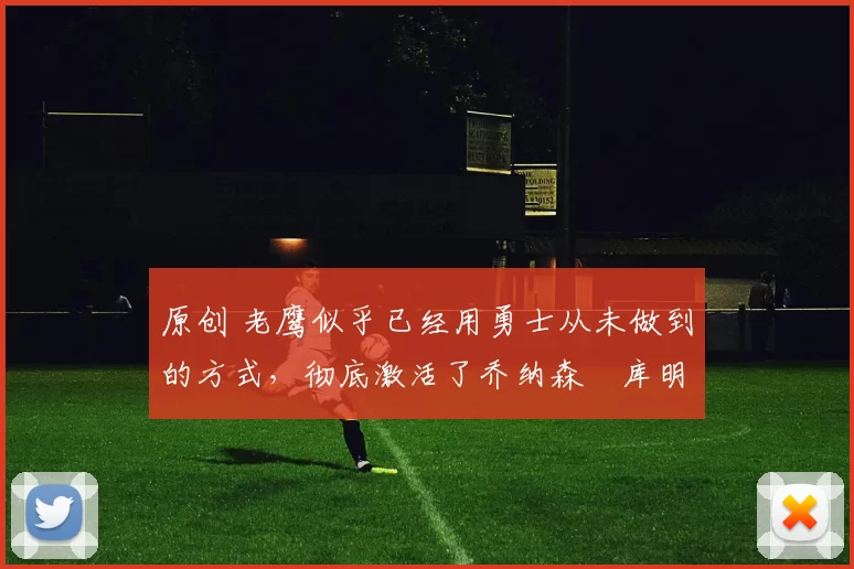 原创 老鹰似乎已经用勇士从未做到的方式，彻底激活了乔纳森・库明加