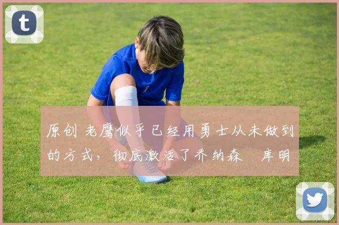 原创 老鹰似乎已经用勇士从未做到的方式,彻底激活了乔纳森・库明加